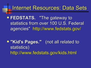 Internet Resources: Data SetsInternet Resources: Data Sets
 FEDSTATS.FEDSTATS. "The gateway to"The gateway to
statistics from over 100 U.S. Federalstatistics from over 100 U.S. Federal
agencies"agencies" http://www.fedstats.gov/http://www.fedstats.gov/
 "Kid's Pages.""Kid's Pages." (not all related to(not all related to
statistics)statistics)
http://www.fedstats.gov/kids.htmlhttp://www.fedstats.gov/kids.html
 