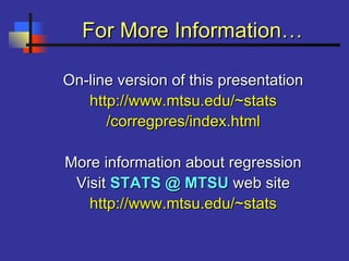 For More Information…For More Information…
On-line version of this presentationOn-line version of this presentation
http://www.mtsu.edu/~statshttp://www.mtsu.edu/~stats
/corregpres/index.html/corregpres/index.html
More information about regressionMore information about regression
VisitVisit STATS @ MTSUSTATS @ MTSU web siteweb site
http://www.mtsu.edu/~statshttp://www.mtsu.edu/~stats
 