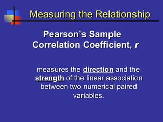 Measuring the RelationshipMeasuring the Relationship
Pearson’s SamplePearson’s Sample
Correlation Coefficient,Correlation Coefficient, rr
measures themeasures the directiondirection and theand the
strengthstrength of the linear associationof the linear association
between two numerical pairedbetween two numerical paired
variables.variables.
 