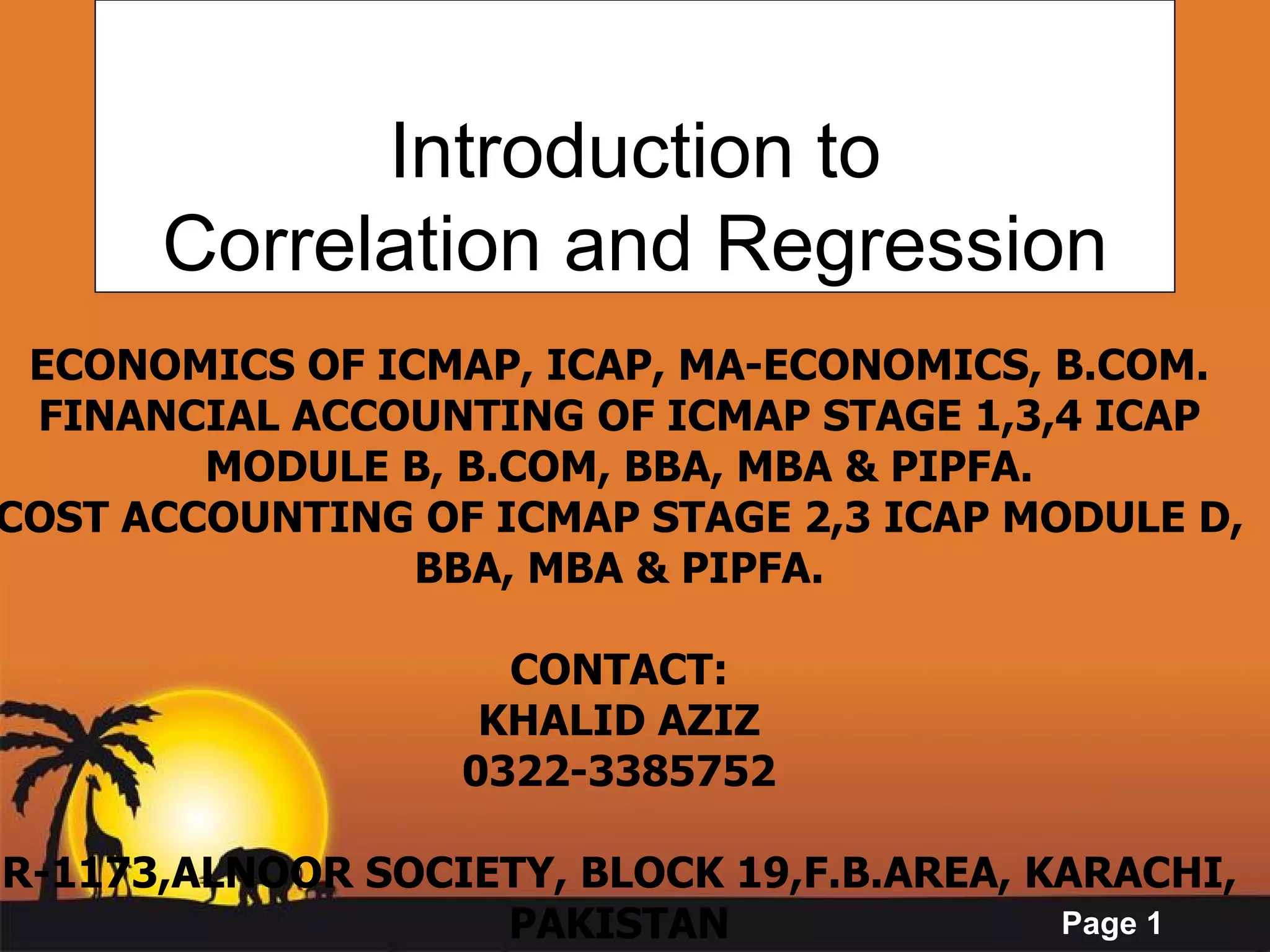 Introduction to Correlation and Regression ECONOMICS OF ICMAP, ICAP, MA-ECONOMICS, B.COM. FINANCIAL ACCOUNTING OF ICMAP STAGE 1,3,4 ICAP MODULE B, B.COM, BBA, MBA & PIPFA. COST ACCOUNTING OF ICMAP STAGE 2,3 ICAP MODULE D, BBA, MBA & PIPFA. CONTACT: KHALID AZIZ 0322-3385752 R-1173,ALNOOR SOCIETY, BLOCK 19,F.B.AREA, KARACHI, PAKISTAN 