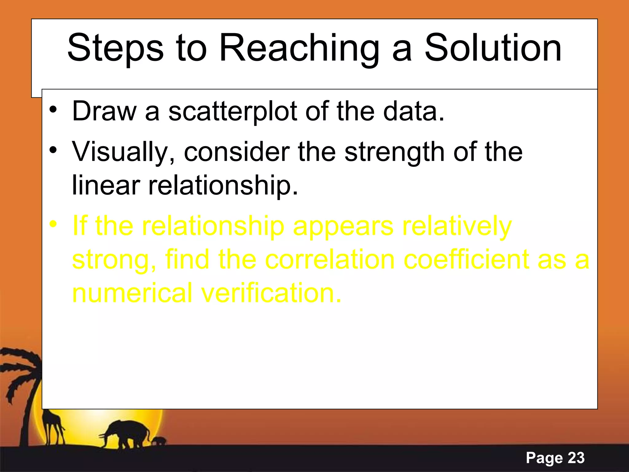 Steps to Reaching a Solution Draw a scatterplot of the data. Visually, consider the strength of the linear relationship. If the relationship appears relatively strong, find the correlation coefficient as a numerical verification. 