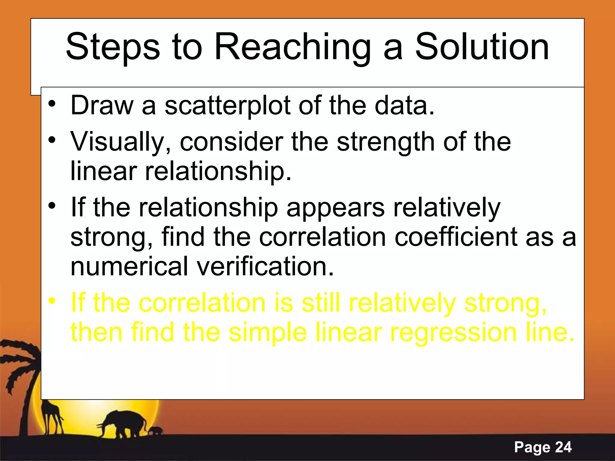 Steps to Reaching a Solution Draw a scatterplot of the data. Visually, consider the strength of the linear relationship. If the relationship appears relatively strong, find the correlation coefficient as a numerical verification. If the correlation is still relatively strong, then find the simple linear regression line.   