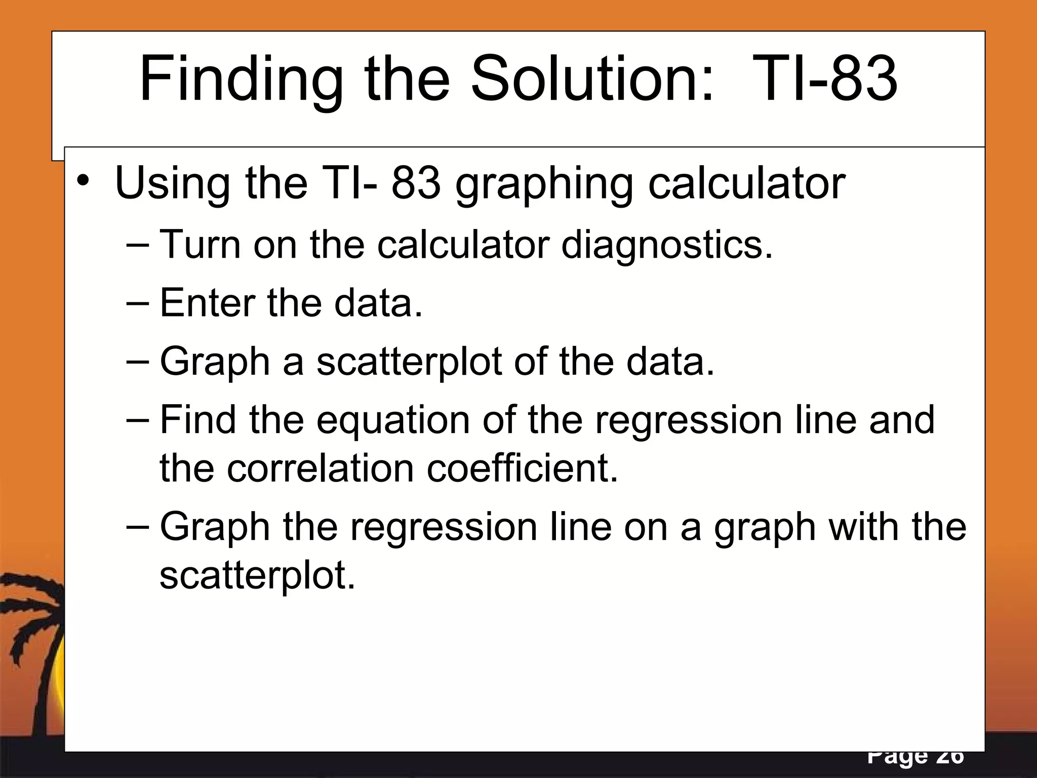Finding the Solution:  TI-83 Using the TI- 83 graphing calculator Turn on the calculator diagnostics. Enter the data.  Graph a scatterplot of the data. Find the equation of the regression line and the correlation coefficient. Graph the regression line on a graph with the scatterplot.  