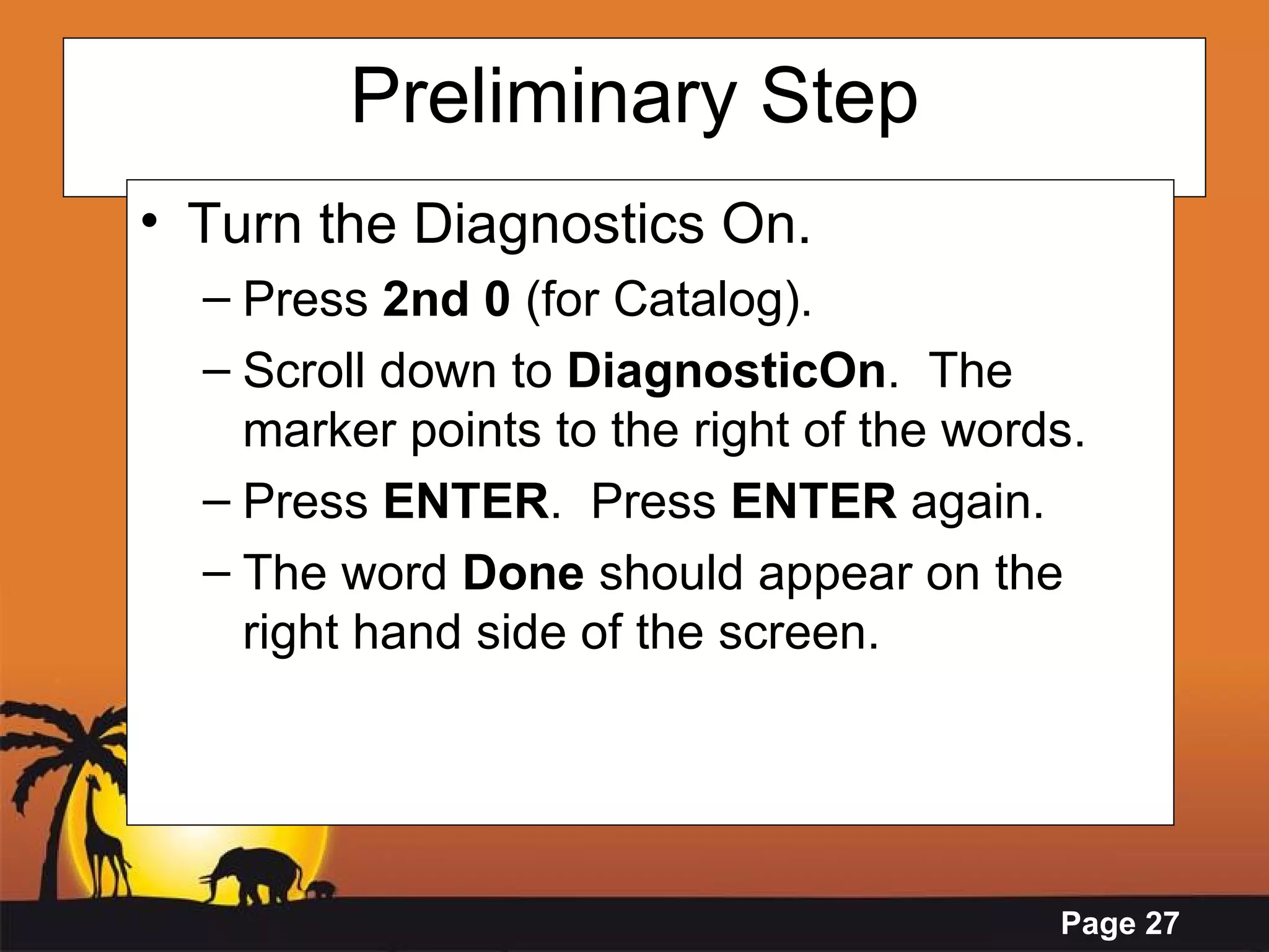 Preliminary Step Turn the Diagnostics On. Press  2nd 0  (for Catalog). Scroll down to  DiagnosticOn .  The marker points to the right of the words. Press  ENTER .  Press  ENTER  again. The word  Done  should appear on the right hand side of the screen. 