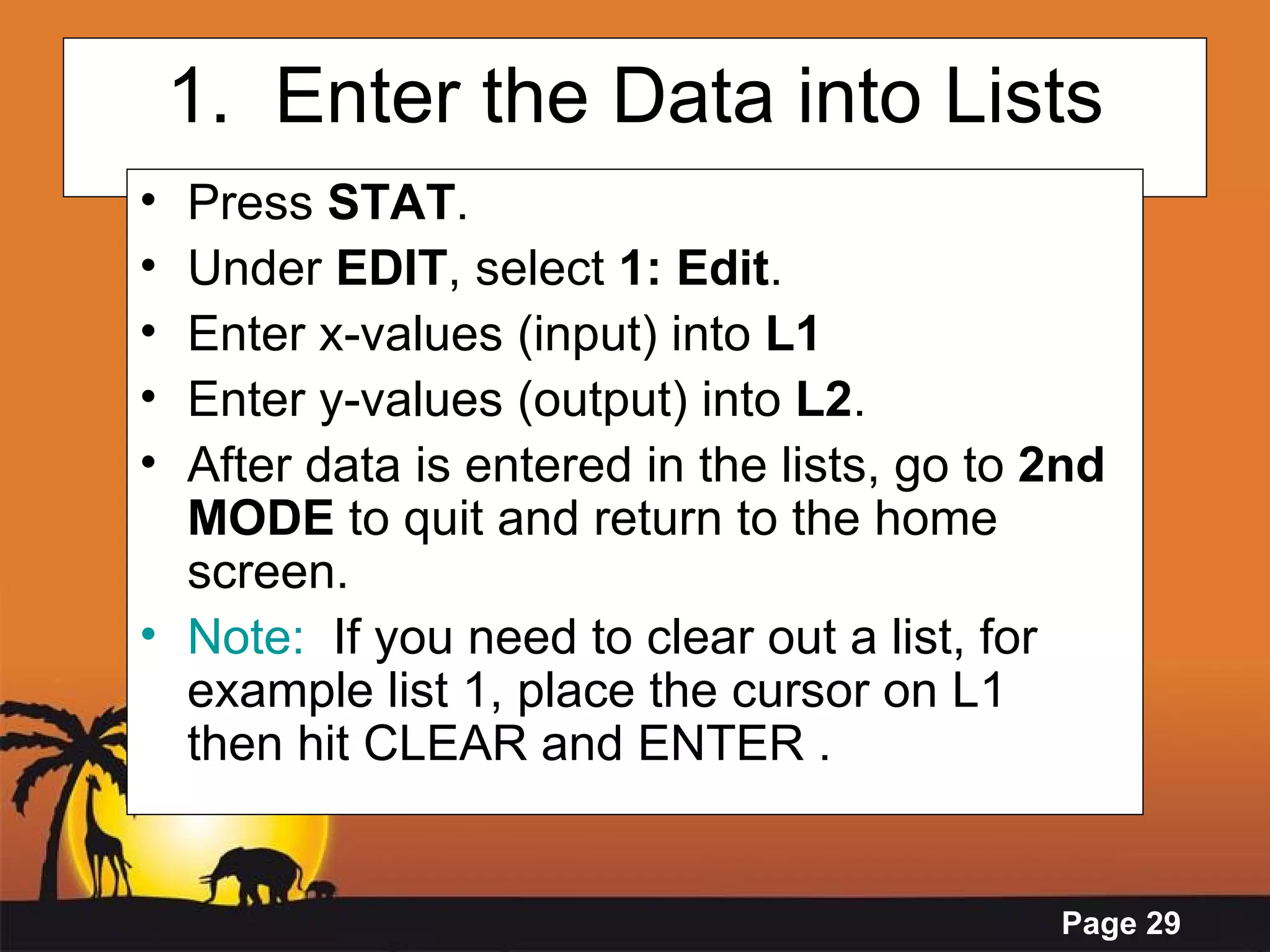 1.  Enter the Data into Lists Press  STAT .  Under  EDIT , select  1: Edit .  Enter x-values (input) into  L1  Enter y-values (output) into  L2 . After data is entered in the lists, go to  2nd MODE  to quit and return to the home screen. Note:   If you need to clear out a list, for example list 1, place the cursor on L1  then hit CLEAR and ENTER . 