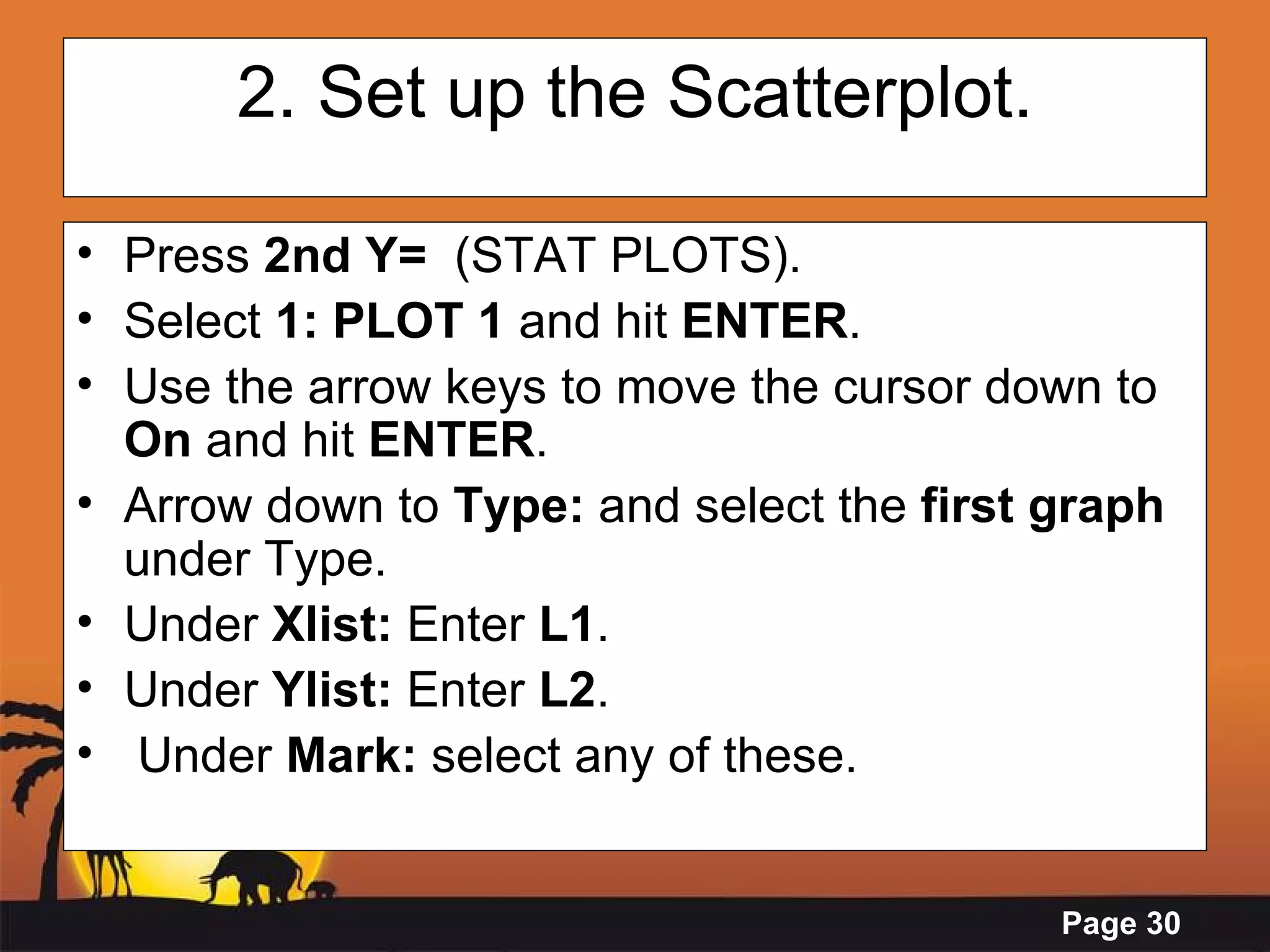 2. Set up the Scatterplot. Press  2nd Y=   (STAT PLOTS). Select  1: PLOT 1  and hit  ENTER .  Use the arrow keys to move the cursor down to  On  and hit  ENTER . Arrow down to  Type:  and select the  first graph  under Type. Under  Xlist:  Enter  L1 . Under  Ylist:  Enter  L2 . Under  Mark:  select any of these. 