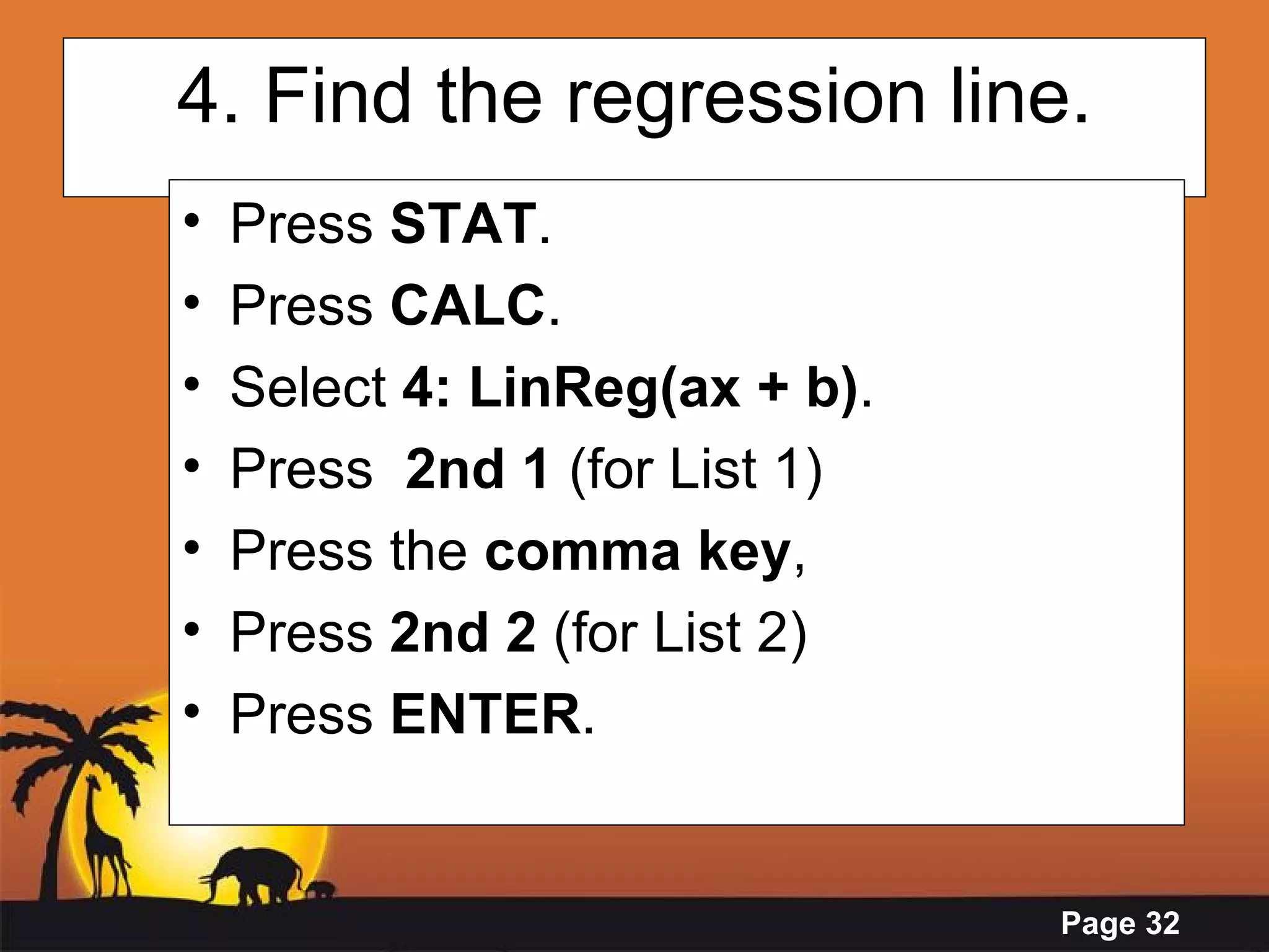 4. Find the regression line. Press  STAT . Press  CALC . Select  4: LinReg(ax + b) .  Press  2nd 1  (for List 1) Press the  comma key , Press  2nd 2  (for List 2)  Press  ENTER .   