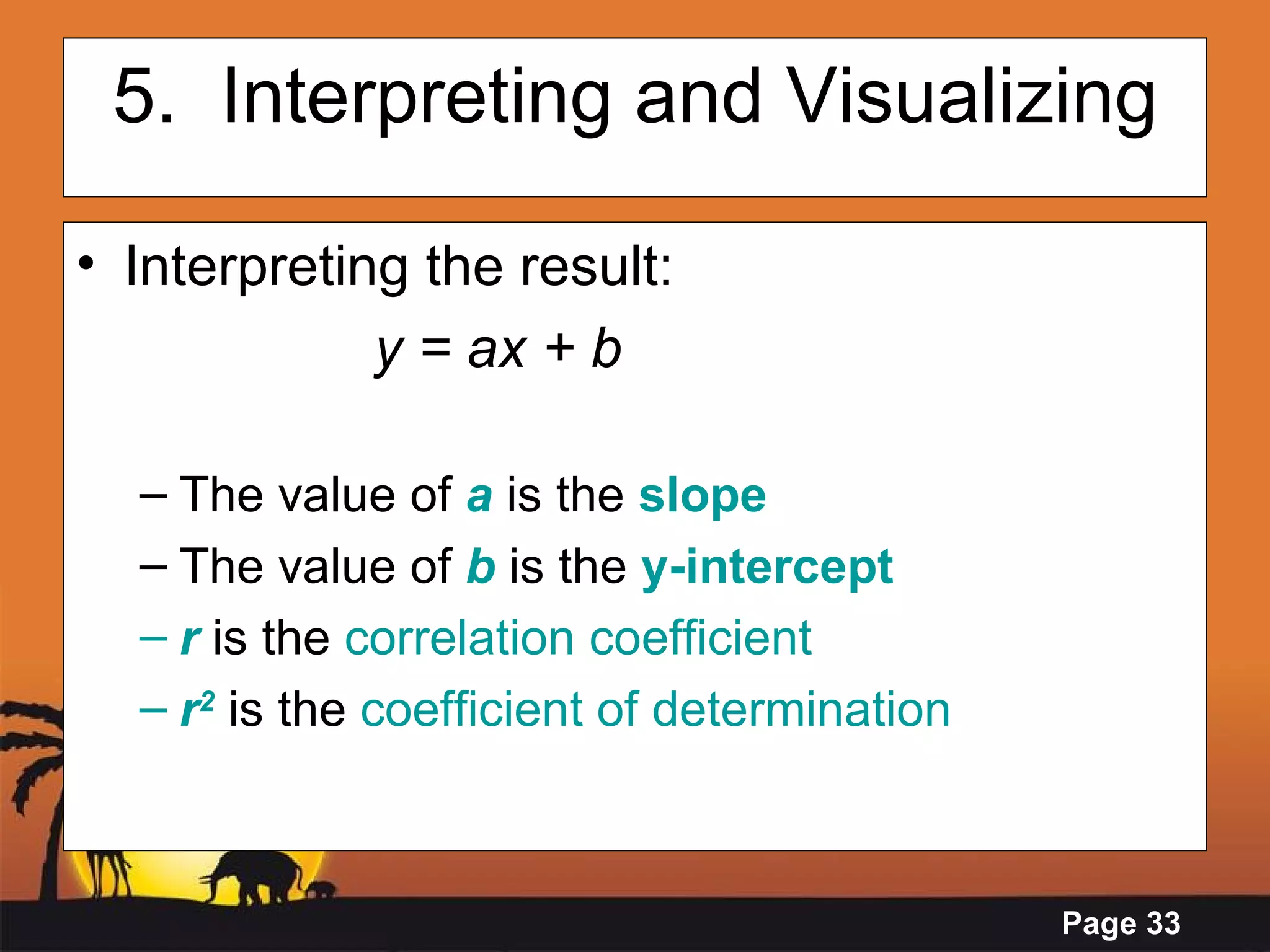 5.  Interpreting and Visualizing Interpreting the result:  y = ax + b The value   of   a   is the  slope   The value of  b   is the  y-intercept r   is the  correlation coefficient r 2  is the  coefficient of determination 