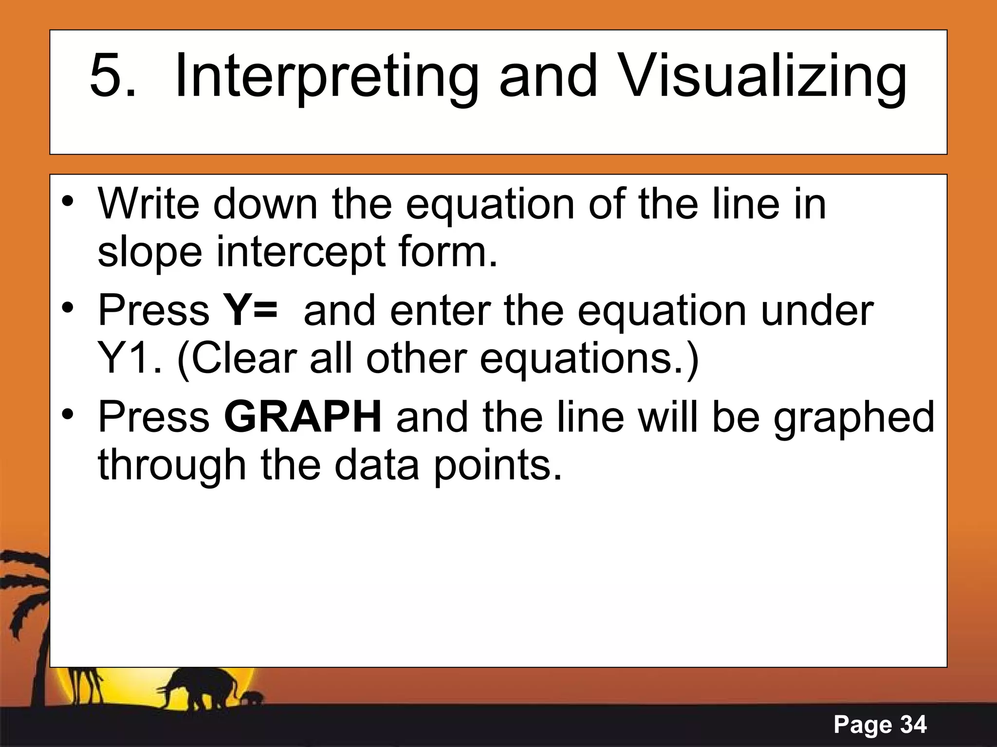 5.  Interpreting and Visualizing Write down the equation of the line in slope intercept form.  Press  Y=   and enter the equation under Y1. (Clear all other equations.)  Press  GRAPH  and the line will be graphed through the data points. 
