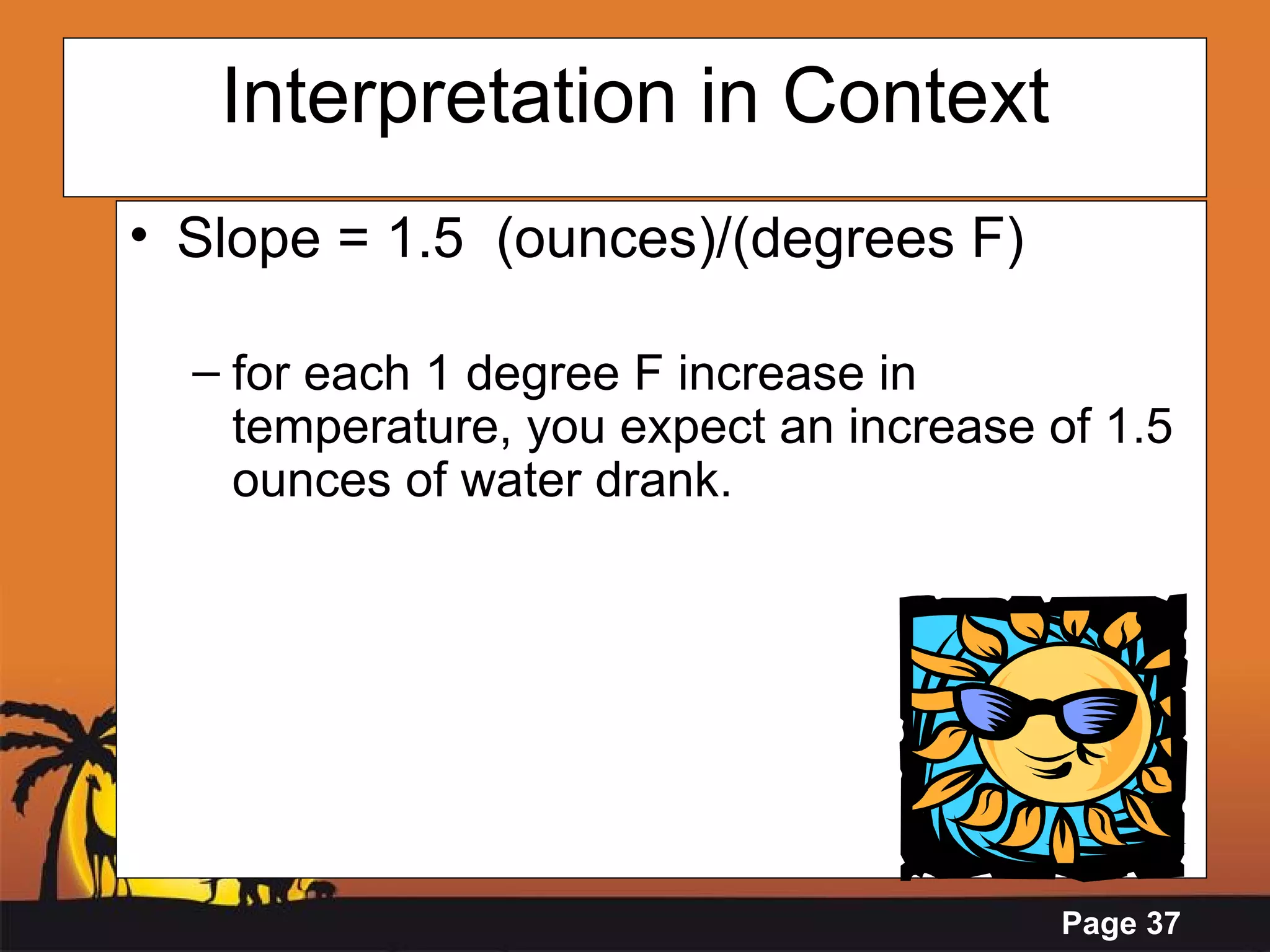Interpretation in Context Slope = 1.5  (ounces)/(degrees F) for each 1 degree F increase in temperature, you expect an increase of 1.5 ounces of water drank.   