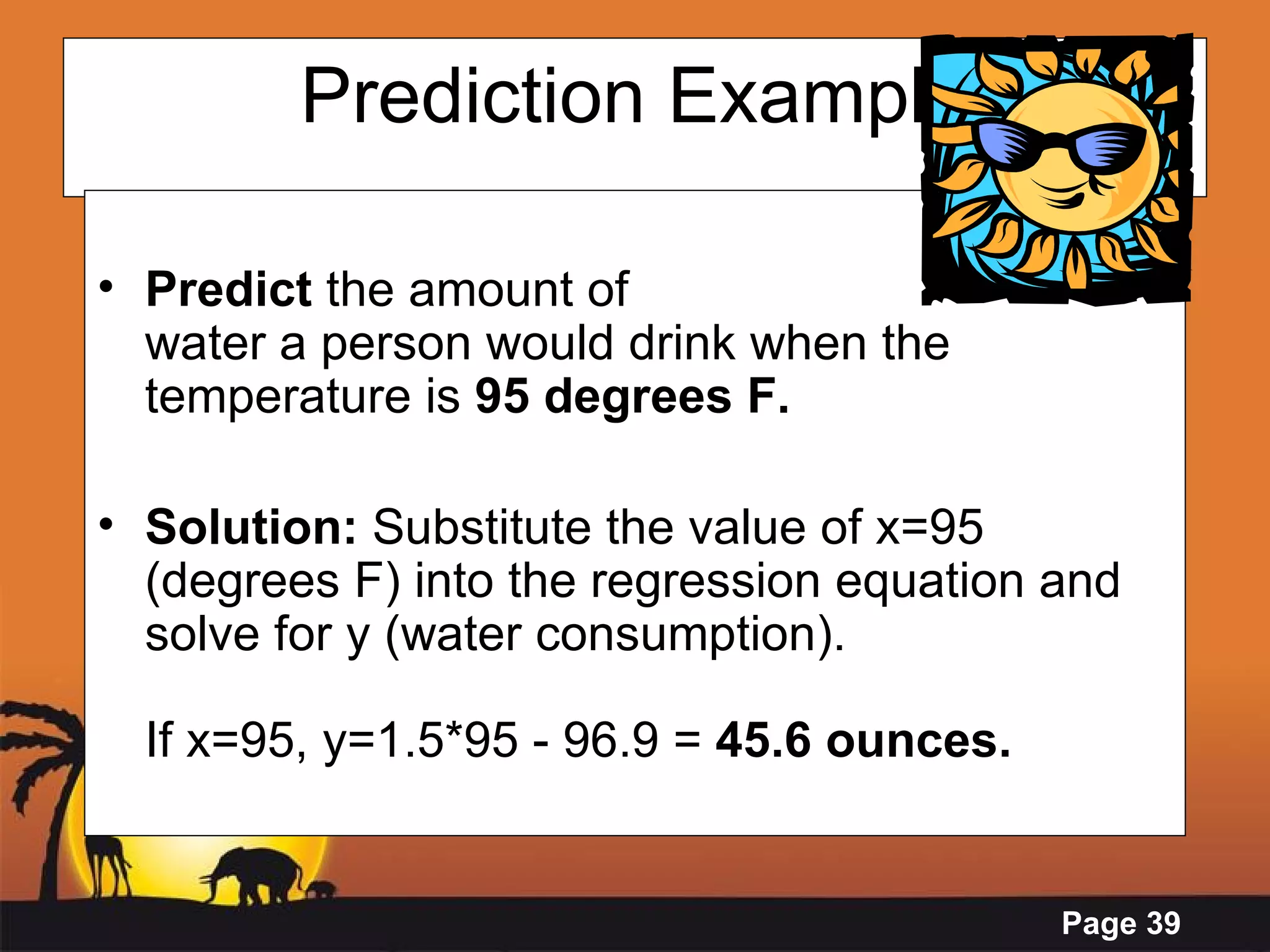 Prediction Example Predict  the amount of  water a person would drink when the temperature is  95 degrees F. Solution:  Substitute the value of x=95 (degrees F) into the regression equation and solve for y (water consumption). If x=95, y=1.5*95 - 96.9 =  45.6 ounces.   