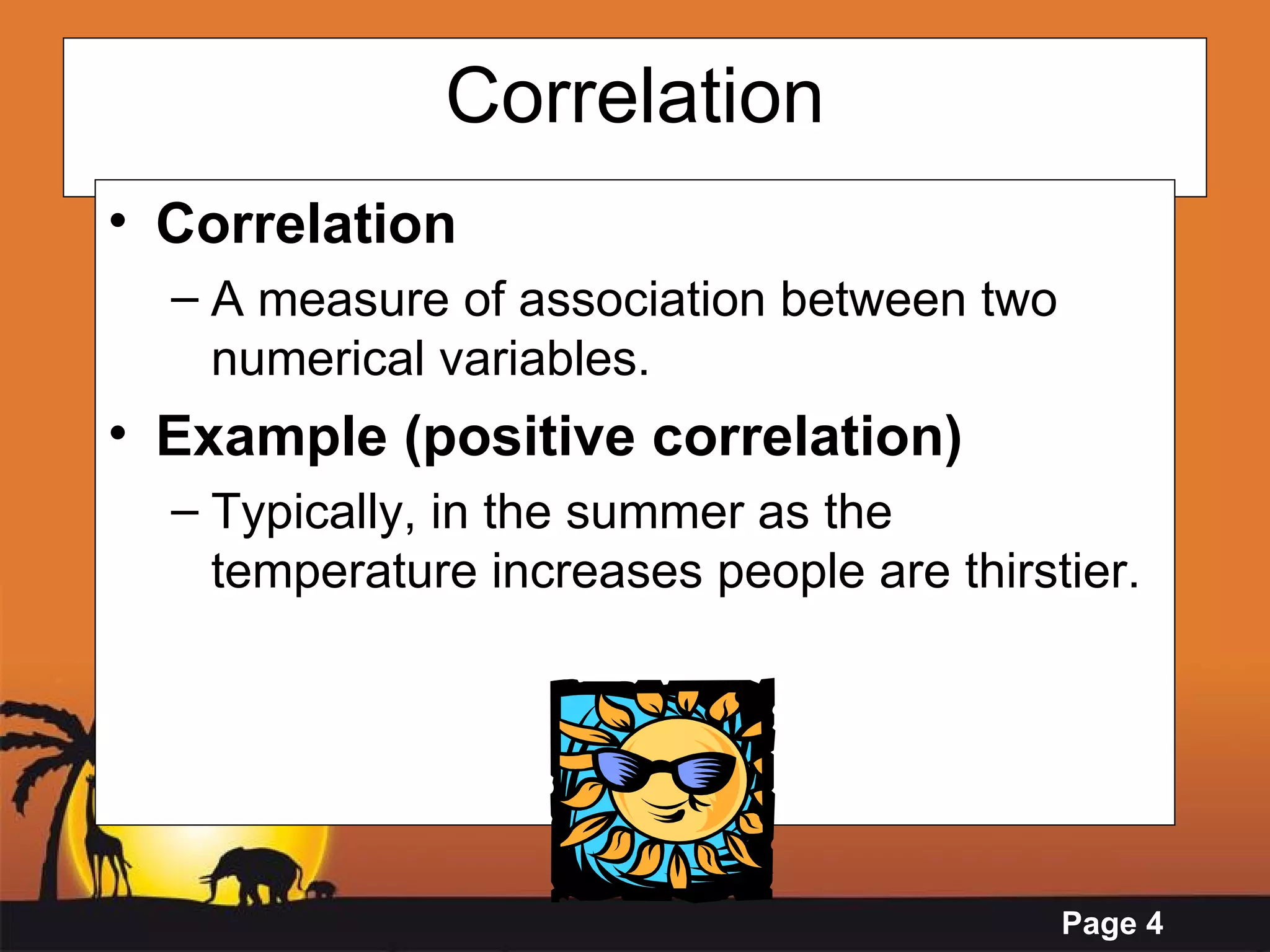 Correlation Correlation  A measure of association between two numerical variables. Example (positive correlation) Typically, in the summer as the temperature increases people are thirstier. 