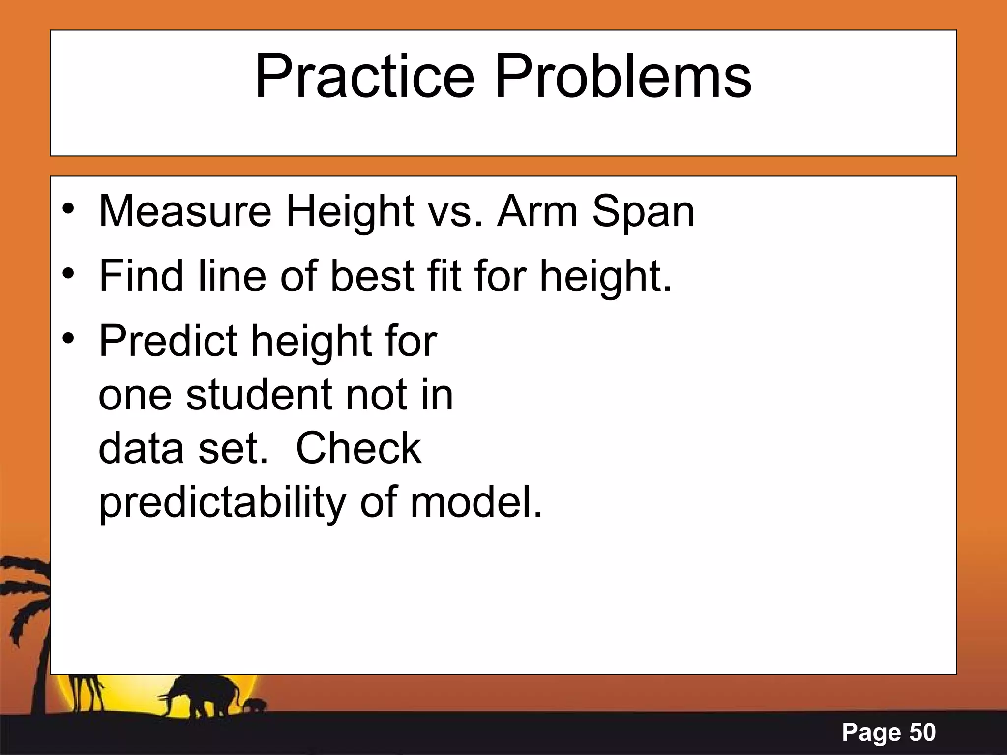 Practice Problems Measure Height vs. Arm Span Find line of best fit for height. Predict height for one student not in data set.  Check predictability of model. 