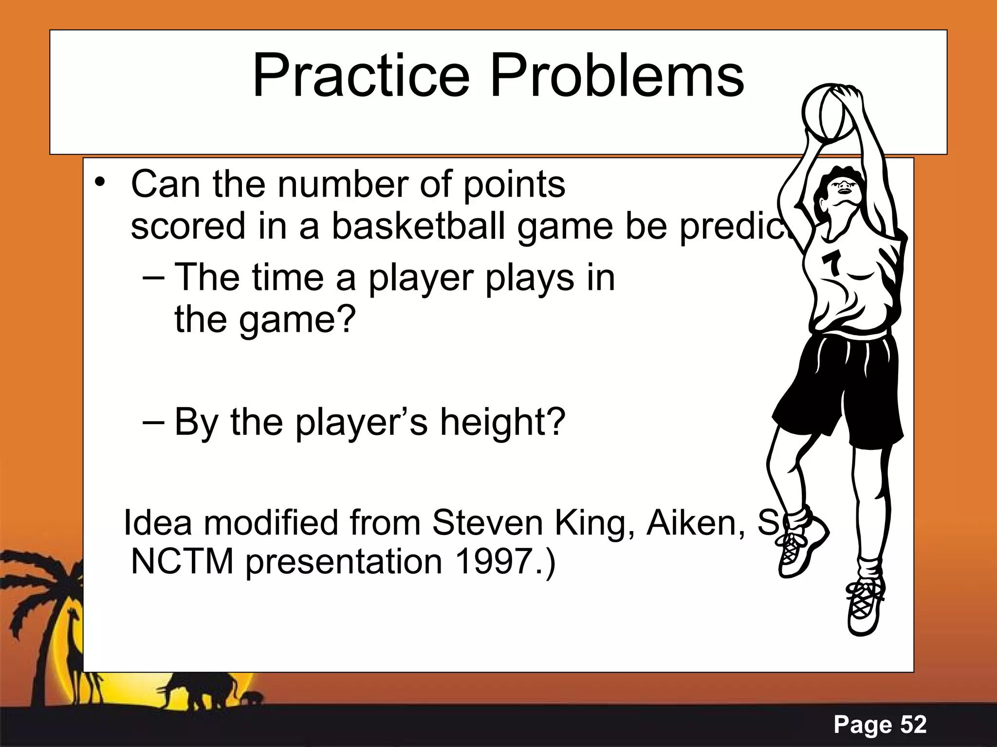 Practice Problems Can the number of points  scored in a basketball game be predicted by  The time a player plays in  the game? By the player’s height? Idea modified from Steven King, Aiken, SC.  NCTM presentation 1997.) 