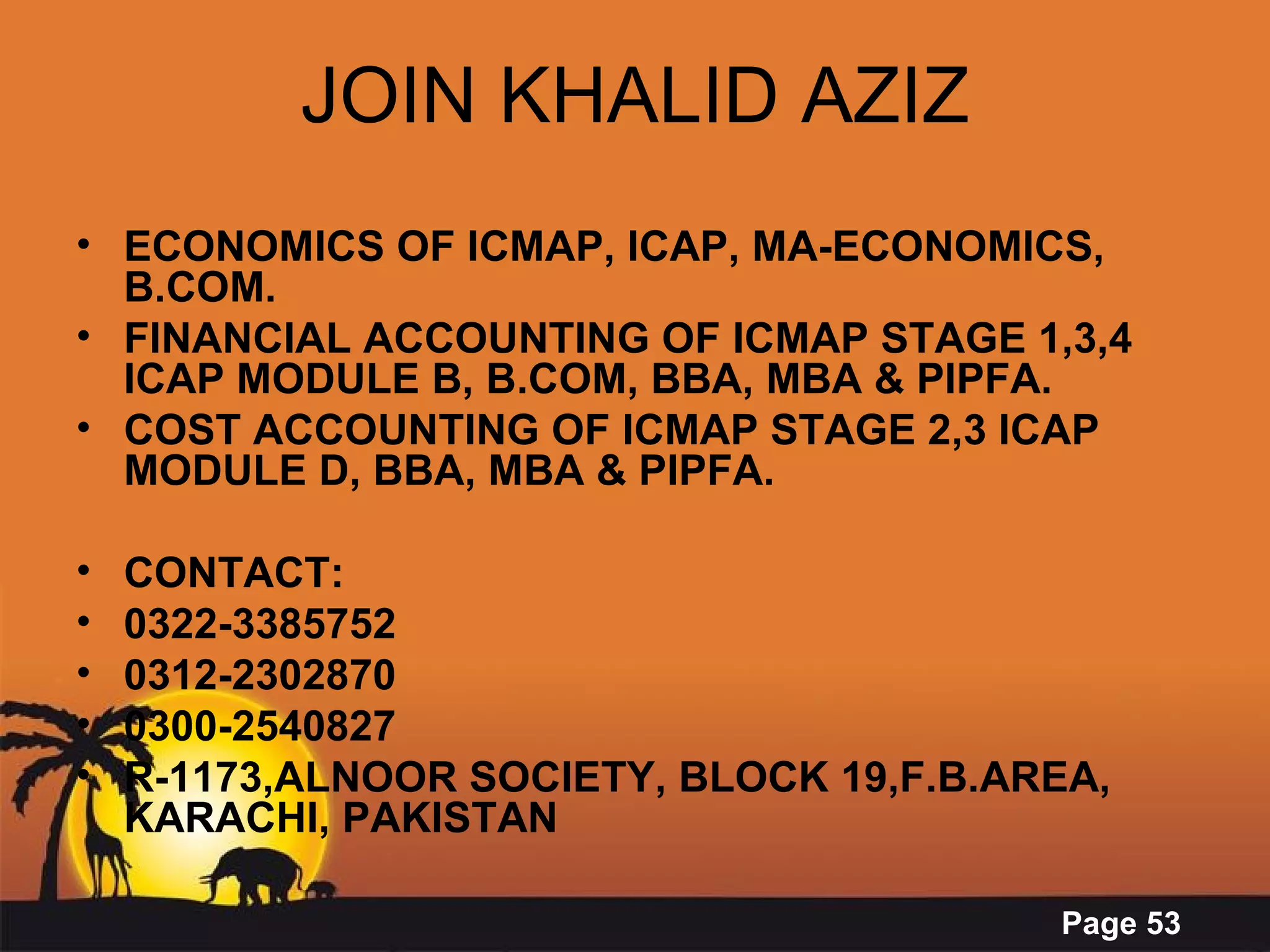 JOIN KHALID AZIZ ECONOMICS OF ICMAP, ICAP, MA-ECONOMICS, B.COM. FINANCIAL ACCOUNTING OF ICMAP STAGE 1,3,4 ICAP MODULE B, B.COM, BBA, MBA & PIPFA. COST ACCOUNTING OF ICMAP STAGE 2,3 ICAP MODULE D, BBA, MBA & PIPFA. CONTACT: 0322-3385752 0312-2302870 0300-2540827 R-1173,ALNOOR SOCIETY, BLOCK 19,F.B.AREA, KARACHI, PAKISTAN 