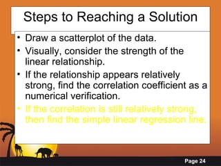 Steps to Reaching a Solution Draw a scatterplot of the data. Visually, consider the strength of the linear relationship. If the relationship appears relatively strong, find the correlation coefficient as a numerical verification. If the correlation is still relatively strong, then find the simple linear regression line.   