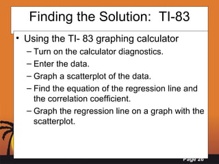 Finding the Solution:  TI-83 Using the TI- 83 graphing calculator Turn on the calculator diagnostics. Enter the data.  Graph a scatterplot of the data. Find the equation of the regression line and the correlation coefficient. Graph the regression line on a graph with the scatterplot.  