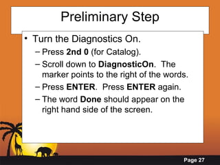 Preliminary Step Turn the Diagnostics On. Press  2nd 0  (for Catalog). Scroll down to  DiagnosticOn .  The marker points to the right of the words. Press  ENTER .  Press  ENTER  again. The word  Done  should appear on the right hand side of the screen. 