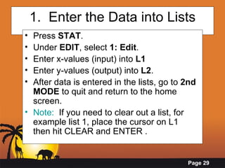 1.  Enter the Data into Lists Press  STAT .  Under  EDIT , select  1: Edit .  Enter x-values (input) into  L1  Enter y-values (output) into  L2 . After data is entered in the lists, go to  2nd MODE  to quit and return to the home screen. Note:   If you need to clear out a list, for example list 1, place the cursor on L1  then hit CLEAR and ENTER . 