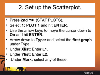 2. Set up the Scatterplot. Press  2nd Y=   (STAT PLOTS). Select  1: PLOT 1  and hit  ENTER .  Use the arrow keys to move the cursor down to  On  and hit  ENTER . Arrow down to  Type:  and select the  first graph  under Type. Under  Xlist:  Enter  L1 . Under  Ylist:  Enter  L2 . Under  Mark:  select any of these. 