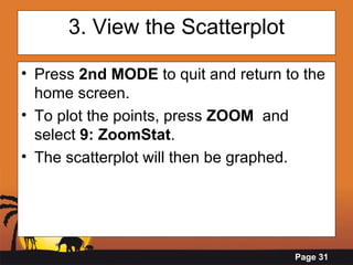 3. View the Scatterplot Press  2nd MODE  to quit and return to the home screen. To plot the points, press  ZOOM   and select  9: ZoomStat . The scatterplot will then be graphed. 
