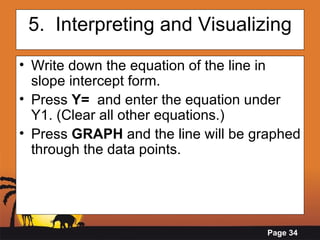 5.  Interpreting and Visualizing Write down the equation of the line in slope intercept form.  Press  Y=   and enter the equation under Y1. (Clear all other equations.)  Press  GRAPH  and the line will be graphed through the data points. 