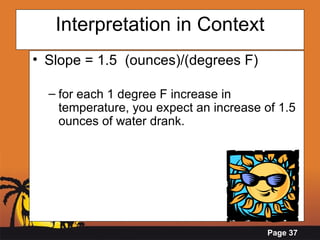 Interpretation in Context Slope = 1.5  (ounces)/(degrees F) for each 1 degree F increase in temperature, you expect an increase of 1.5 ounces of water drank.   