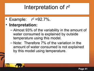 Interpretation of  r 2 Example:  r 2  =92.7%. Interpretation: Almost 93% of the variability in the amount of water consumed is explained by outside temperature using this model. Note:  Therefore 7% of the variation in the amount of water consumed is not explained by this model using temperature. 