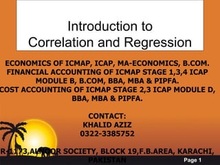 Introduction to Correlation and Regression ECONOMICS OF ICMAP, ICAP, MA-ECONOMICS, B.COM. FINANCIAL ACCOUNTING OF ICMAP STAGE 1,3,4 ICAP MODULE B, B.COM, BBA, MBA & PIPFA. COST ACCOUNTING OF ICMAP STAGE 2,3 ICAP MODULE D, BBA, MBA & PIPFA. CONTACT: KHALID AZIZ 0322-3385752 R-1173,ALNOOR SOCIETY, BLOCK 19,F.B.AREA, KARACHI, PAKISTAN 