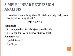 SIMPLE LINEAR REGRESSION
ANALYSIS
• If you know something about X, this knowledge helps you
predict something about Y.
Y=β0 + β1X + ε
Variables:
• X = Independent Variable (we provide this)
• Y = Dependent Variable (we observe this)
Parameters:
• β0 = Y-Intercept
• β1 = Slope
 