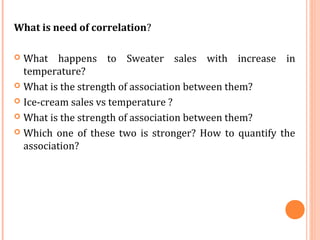 What is need of correlation?
 What happens to Sweater sales with increase in
temperature?
 What is the strength of association between them?
 Ice-cream sales vs temperature ?
 What is the strength of association between them?
 Which one of these two is stronger? How to quantify the
association?
 
