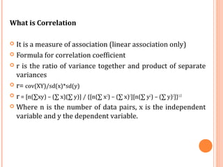 What is Correlation
 It is a measure of association (linear association only)
 Formula for correlation coefficient
 r is the ratio of variance together and product of separate
variances
 r= cov(XY)/sd(x)*sd(y)
 r = [n(∑xy) – (∑ x)(∑ y)] / {[n(∑ x2
) – (∑ x)2
][n(∑ y2
) – (∑ y)2
]}1/2
 Where n is the number of data pairs, x is the independent
variable and y the dependent variable.
 