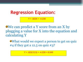 Regression Equation:
We can predict a Y score from an X by
plugging a value for X into the equation and
calculating Y
What would we expect a person to get on quiz
#4 if they got a 12.5 on quiz #3?
Y = .823X + -4.239
Y = .823(12.5) + -4.239 = 6.049
 
