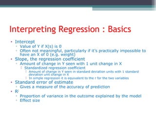 Interpreting Regression : Basics
• Intercept
▫ Value of Y if X(s) is 0
▫ Often not meaningful, particularly if it’s practically impossible to
have an X of 0 (e.g. weight)
• Slope, the regression coefficient
▫ Amount of change in Y seen with 1 unit change in X
 Standardized regression coefficient
 Amount of change in Y seen in standard deviation units with 1 standard
deviation unit change in X
 In simple regression it is equivalent to the r for the two variables
• Standard error of estimate
▫ Gives a measure of the accuracy of prediction
• R2
▫ Proportion of variance in the outcome explained by the model
▫ Effect size
 