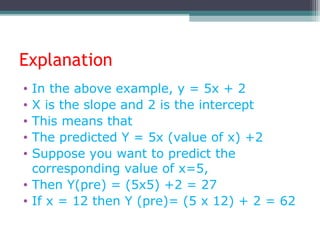 Explanation
• In the above example, y = 5x + 2
• X is the slope and 2 is the intercept
• This means that
• The predicted Y = 5x (value of x) +2
• Suppose you want to predict the
corresponding value of x=5,
• Then Y(pre) = (5x5) +2 = 27
• If x = 12 then Y (pre)= (5 x 12) + 2 = 62
 