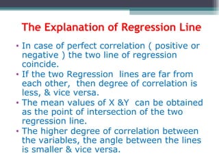 The Explanation of Regression Line
• In case of perfect correlation ( positive or
negative ) the two line of regression
coincide.
• If the two Regression lines are far from
each other, then degree of correlation is
less, & vice versa.
• The mean values of X &Y can be obtained
as the point of intersection of the two
regression line.
• The higher degree of correlation between
the variables, the angle between the lines
is smaller & vice versa.
 