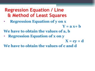 Regression Equation / Line
& Method of Least Squares
• Regression Equation of y on x
Y = a x+ b
We have to obtain the values of a, b
• Regression Equation of x on y
X = cy + d
We have to obtain the values of c and d
 