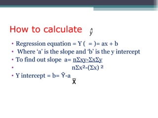 How to calculate
• Regression equation = Y ( = )= ax + b
• Where ‘a’ is the slope and ‘b’ is the y intercept
• To find out slope a= nΣxy-ΣxΣy
• nΣx²-(Σx) ²
• Y intercept = b= Ῡ-a
 
