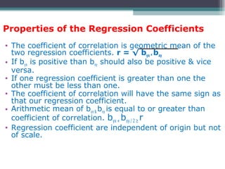 Properties of the Regression Coefficients
• The coefficient of correlation is geometric mean of the
two regression coefficients. r = √ byx * bxy
• If byx is positive than bxy should also be positive & vice
versa.
• If one regression coefficient is greater than one the
other must be less than one.
• The coefficient of correlation will have the same sign as
that our regression coefficient.
• Arithmetic mean of byx & bxy is equal to or greater than
coefficient of correlation. byx + bxy / 2 ≥ r
• Regression coefficient are independent of origin but not
of scale.
 