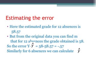 Estimating the error
• Here the estimated grade for 12 absences is
58.57
• But from the original data you can find m
that for 12 absences the grade obtained is 58.
So the error Y- = 58-58.57 = -.57
Similarly for 6 absences we can calculate
 