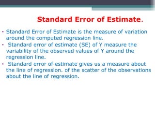 Standard Error of Estimate.
• Standard Error of Estimate is the measure of variation
around the computed regression line.
• Standard error of estimate (SE) of Y measure the
variability of the observed values of Y around the
regression line.
• Standard error of estimate gives us a measure about
the line of regression. of the scatter of the observations
about the line of regression.
 
