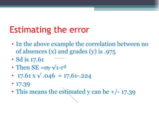 Estimating the error
• In the above example the correlation between no
of absences (x) and grades (y) is .975
• Sd is 17.61
• Then SE =σy √1-r²
• 17.61 x √ .046 = 17.61-.224
• 17.39
• This means the estimated y can be +/- 17.39
 