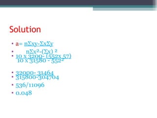 Solution
• a= nΣxy-ΣxΣy
• nΣx²-(Σx) ²
• 10 x 3200- (552x 57)
10 x 31580 - 552²
• 32000- 31464
• 315800-304704
• 536/11096
• 0.048
 