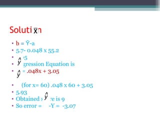 Solution
• b = -Ῡ a
• 5.7- 0.048 x 55.2
• 3.05
• Regression Equation is
• = .048x + 3.05
• (for x= 60) .048 x 60 + 3.05
• 5.93
• Obtained score is 9
• So error = -Y = -3.07
 