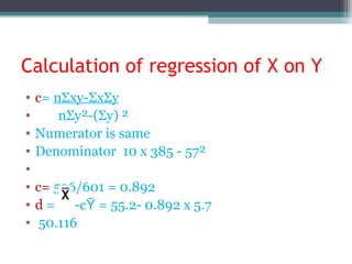 Calculation of regression of X on Y
• c= nΣxy-ΣxΣy
• nΣy²-(Σy) ²
• Numerator is same
• Denominator 10 x 385 - 57²
•
• c= 536/601 = 0.892
• d = -cῩ = 55.2- 0.892 x 5.7
• 50.116
 
