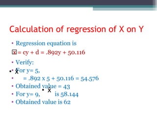 Calculation of regression of X on Y
• Regression equation is
̂̂x = cy + d = .892y + 50.116
• Verify:
• For y= 5,
• = .892 x 5 + 50.116 = 54.576
• Obtained value = 43
• For y= 9, is 58.144
• Obtained value is 62
 