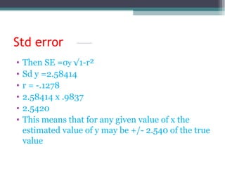 Std error
• Then SE =σy √1-r²
• Sd y =2.58414
• r = -.1278
• 2.58414 x .9837
• 2.5420
• This means that for any given value of x the
estimated value of y may be +/- 2.540 of the true
value
 