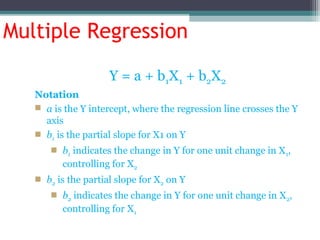Multiple Regression
Y = a + b1X1 + b2X2
Notation
 a is the Y intercept, where the regression line crosses the Y
axis
 b1 is the partial slope for X1 on Y
 b1 indicates the change in Y for one unit change in X1,
controlling for X2
 b2 is the partial slope for X2 on Y
 b2 indicates the change in Y for one unit change in X2,
controlling for X1
 