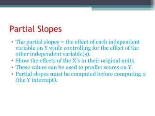 Partial Slopes
• The partial slopes = the effect of each independent
variable on Y while controlling for the effect of the
other independent variable(s).
• Show the effects of the X’s in their original units.
• These values can be used to predict scores on Y.
• Partial slopes must be computed before computing a
(the Y intercept).
 