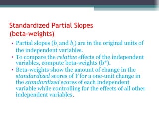 Standardized Partial Slopes
(beta-weights)
• Partial slopes (b1 and b2) are in the original units of
the independent variables.
• To compare the relative effects of the independent
variables, compute beta-weights (b*).
• Beta-weights show the amount of change in the
standardized scores of Y for a one-unit change in
the standardized scores of each independent
variable while controlling for the effects of all other
independent variables.
 